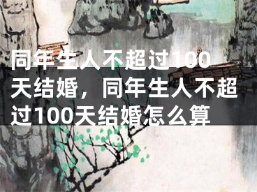 同年生人不超过100天结婚,同年生人不超过100天结婚怎么算