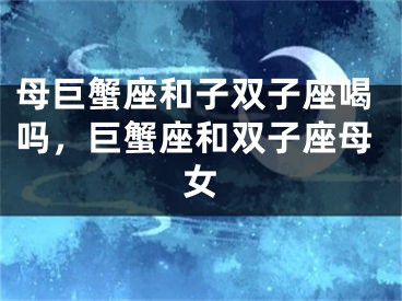 母巨蟹座和子双子座喝吗,巨蟹座和双子座母女