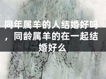 同年属羊的人结婚好吗,同龄属羊的在一起结婚好么