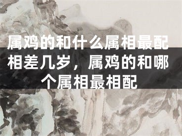 属鸡的和什么属相最配相差几岁,属鸡的和哪个属相最相配