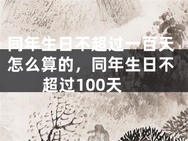 同年生日不超过一百天怎么算的,同年生日不超过100天