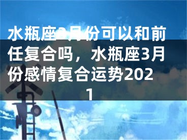 水瓶座3月份可以和前任复合吗,水瓶座3月份感情复合运势2021