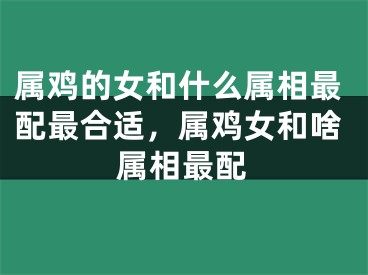 属鸡的女和什么属相最配最合适,属鸡女和啥属相最配