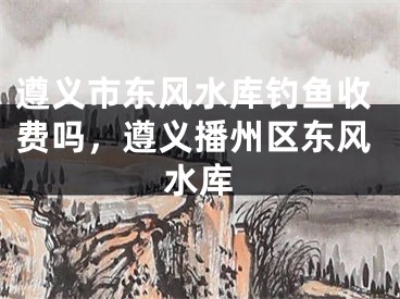 遵义市东风水库钓鱼收费吗,遵义播州区东风水库
