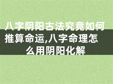 八字阴阳古法究竟如何推算命运,八字命理怎么用阴阳化解