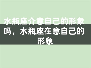 水瓶座介意自己的形象吗，水瓶座在意自己的形象
