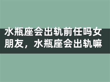 水瓶座会出轨前任吗女朋友,水瓶座会出轨嘛