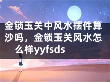 金锁玉关中风水摆件算沙吗,金锁玉关风水怎么样yyfsds