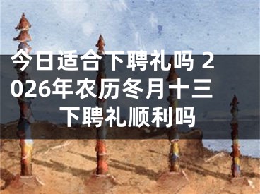 今日适合下聘礼吗 2026年农历冬月十三下聘礼顺利吗