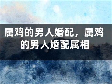 属鸡的男人婚配，属鸡的男人婚配属相