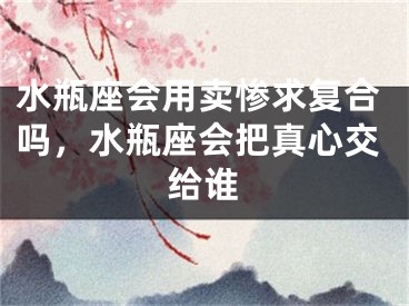 水瓶座会用卖惨求复合吗，水瓶座会把真心交给谁