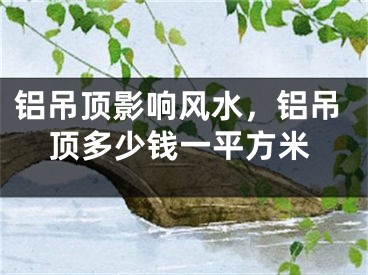 铝吊顶影响风水，铝吊顶多少钱一平方米