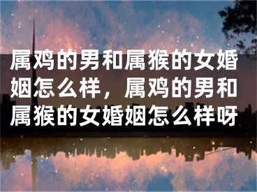属鸡的男和属猴的女婚姻怎么样，属鸡的男和属猴的女婚姻怎么样呀
