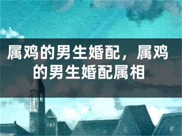 属鸡的男生婚配，属鸡的男生婚配属相