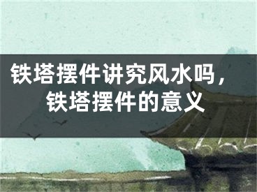 铁塔摆件讲究风水吗，铁塔摆件的意义