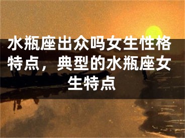 水瓶座出众吗女生性格特点，典型的水瓶座女生特点
