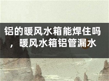 铝的暖风水箱能焊住吗，暖风水箱铝管漏水