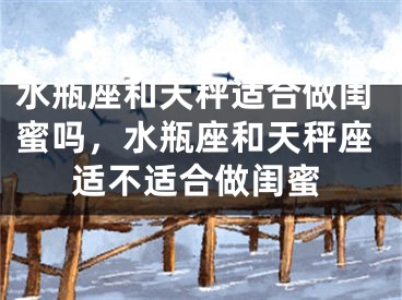 水瓶座和天秤适合做闺蜜吗，水瓶座和天秤座适不适合做闺蜜