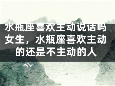 水瓶座喜欢主动说话吗女生，水瓶座喜欢主动的还是不主动的人
