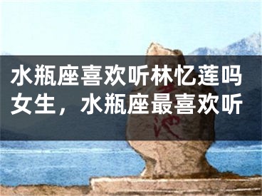 水瓶座喜欢听林忆莲吗女生，水瓶座最喜欢听
