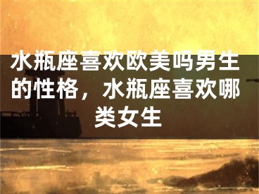 水瓶座喜欢欧美吗男生的性格，水瓶座喜欢哪类女生