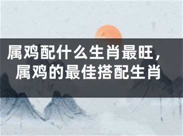属鸡配什么生肖最旺,属鸡的最佳搭配生肖