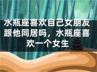 水瓶座喜欢自己女朋友跟他同居吗，水瓶座喜欢一个女生