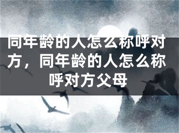 同年龄的人怎么称呼对方,同年龄的人怎么称呼对方父母