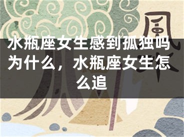 水瓶座女生感到孤独吗为什么,水瓶座女生怎么追