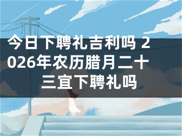 今日下聘礼吉利吗 2026年农历腊月二十三宜下聘礼吗