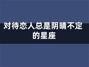 对待恋人总是阴晴不定的星座