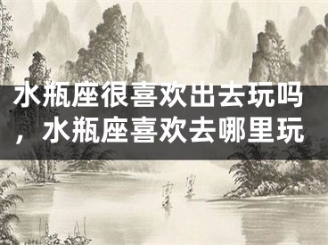 水瓶座很喜欢出去玩吗,水瓶座喜欢去哪里玩