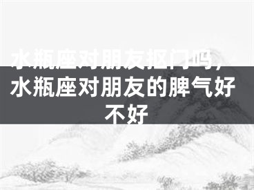 水瓶座对朋友抠门吗,水瓶座对朋友的脾气好不好