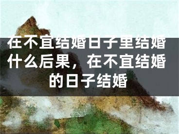 在不宜结婚日子里结婚什么后果，在不宜结婚的日子结婚
