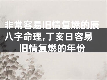 非常容易旧情复燃的辰八字命理,丁亥日容易旧情复燃的年份