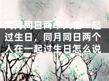 同月同日两个人在一起过生日,同月同日两个人在一起过生日怎么说