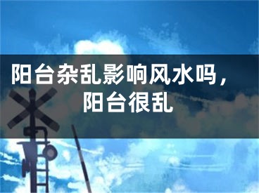 阳台杂乱影响风水吗,阳台很乱