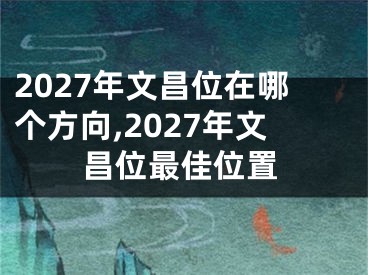 2027年文昌位在哪个方向,2027年文昌位最佳位置