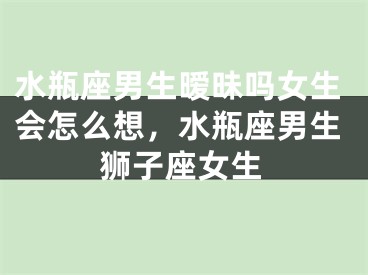 水瓶座男生暧昧吗女生会怎么想，水瓶座男生狮子座女生