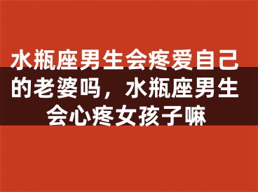水瓶座男生会疼爱自己的老婆吗,水瓶座男生会心疼女孩子嘛