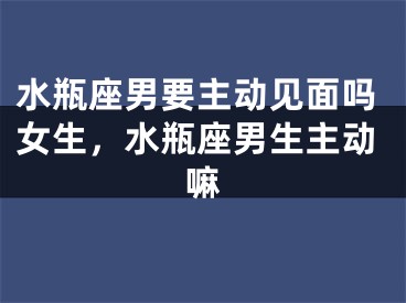 水瓶座男要主动见面吗女生，水瓶座男生主动嘛