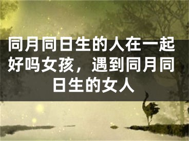 同月同日生的人在一起好吗女孩，遇到同月同日生的女人