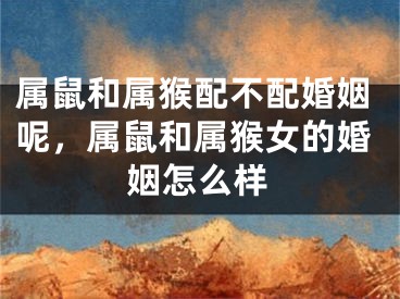 属鼠和属猴配不配婚姻呢，属鼠和属猴女的婚姻怎么样