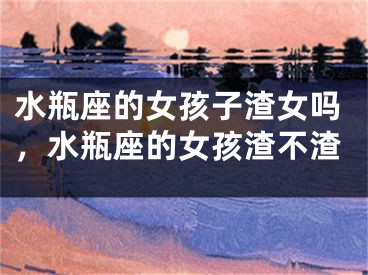 水瓶座的女孩子渣女吗,水瓶座的女孩渣不渣