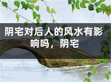 阴宅对后人的风水有影响吗,阴宅
