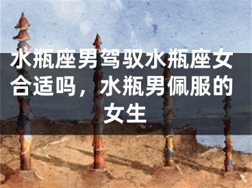 水瓶座男驾驭水瓶座女合适吗,水瓶男佩服的女生