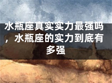 水瓶座真实实力最强吗,水瓶座的实力到底有多强