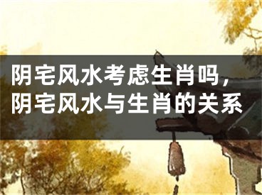 阴宅风水考虑生肖吗，阴宅风水与生肖的关系