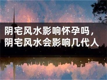 阴宅风水影响怀孕吗，阴宅风水会影响几代人