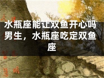 水瓶座能让双鱼开心吗男生,水瓶座吃定双鱼座